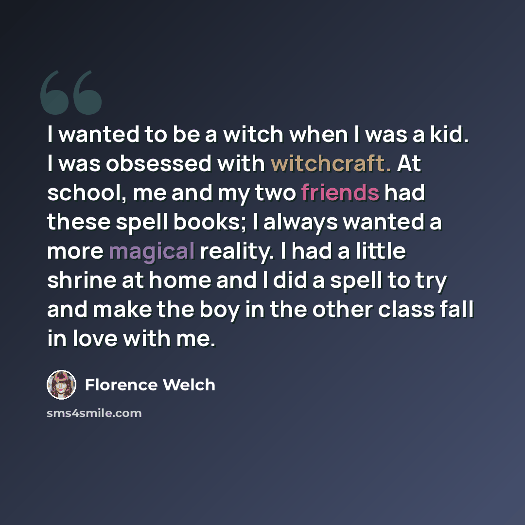“I wanted to be a witch when I was a kid. I was obsessed with witchcraft. At school, me and my two friends had these spell books; I always wanted a more magical reality. I had a little shrine at home and I did a spell to try and make the boy in the other class fall in love with me.” quote by Florence Welch