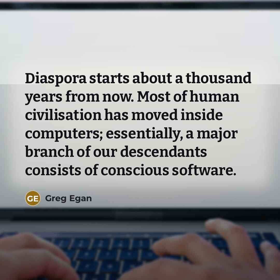 “Diaspora starts about a thousand years from now. Most of human civilisation has moved inside computers; essentially, a major branch of our descendants consists of conscious software.” quote by Greg Egan