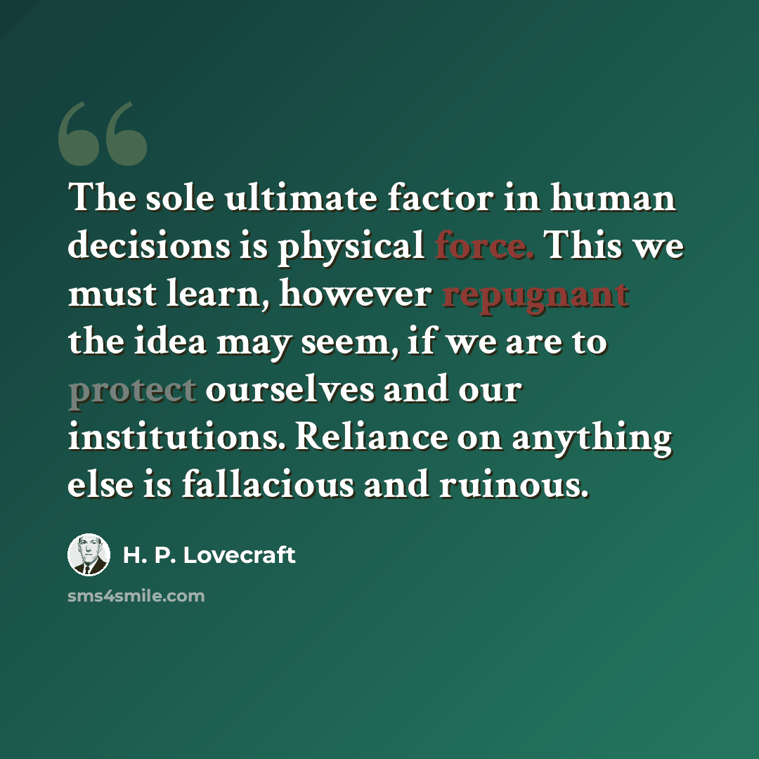 “The sole ultimate factor in human decisions is physical force. This we must learn, however repugnant the idea may seem, if we are to protect ourselves and our institutions. Reliance on anything else is fallacious and ruinous.” quote by H. P. Lovecraft