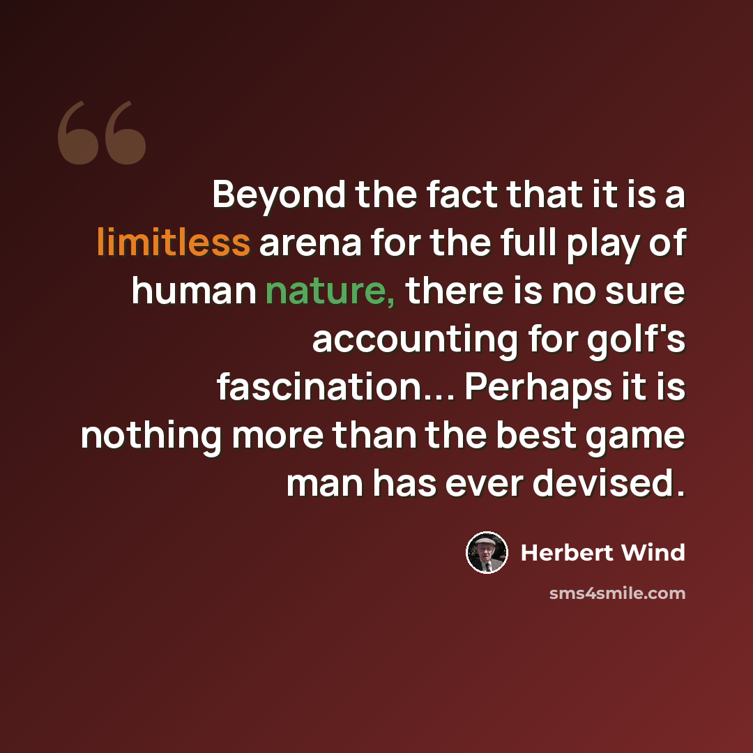 “Beyond the fact that it is a limitless arena for the full play of human nature, there is no sure accounting for golf's fascination... Perhaps it is nothing more than the best game man has ever devised.” quote by Herbert Wind