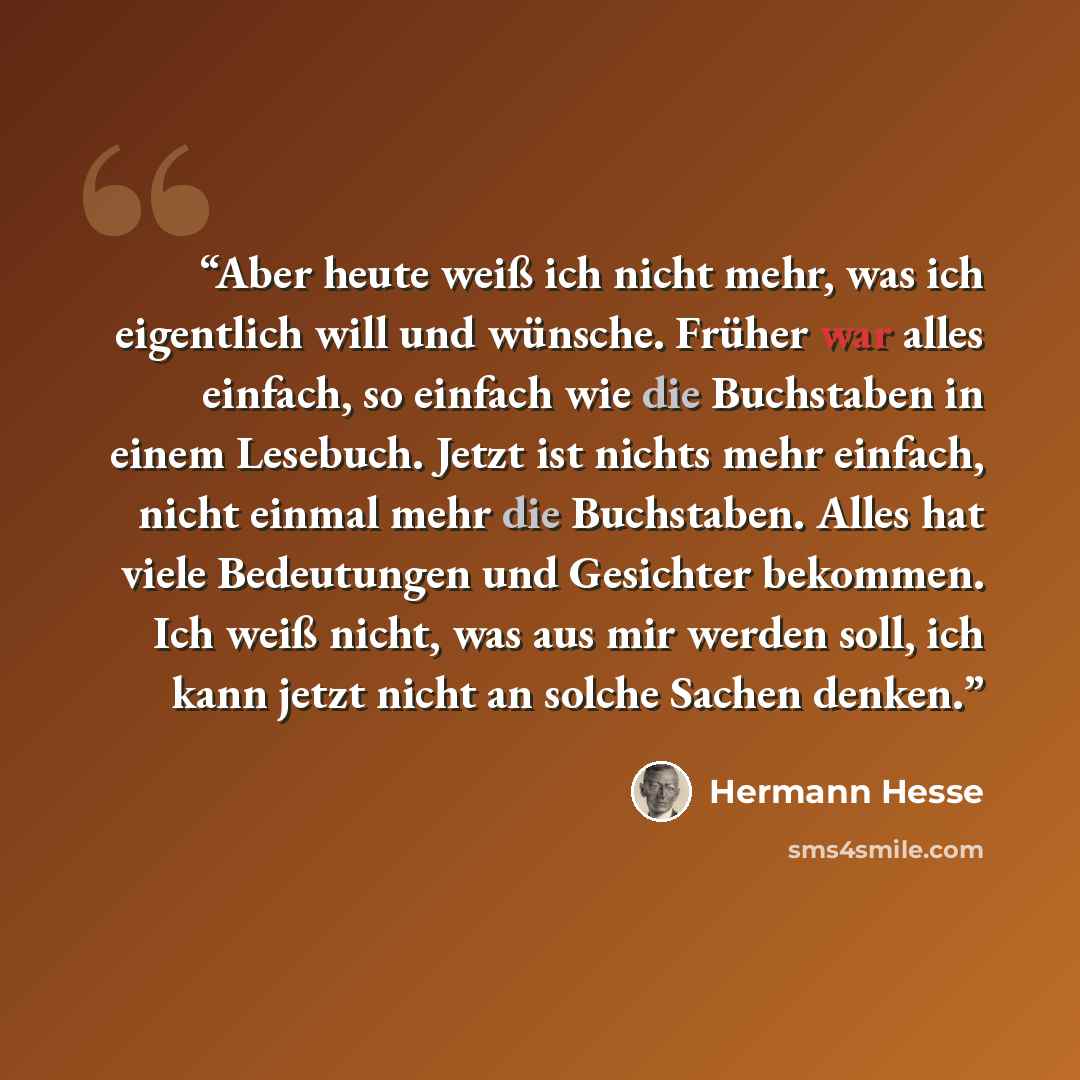 “Aber heute weiß ich nicht mehr, was ich eigentlich will und wünsche. Früher war alles einfach, so einfach wie die Buchstaben in einem Lesebuch. Jetzt ist nichts mehr einfach, nicht einmal mehr die Buchstaben. Alles hat viele Bedeutungen und Gesichter bekommen. Ich weiß nicht, was aus mir werden…” quote by Hermann Hesse