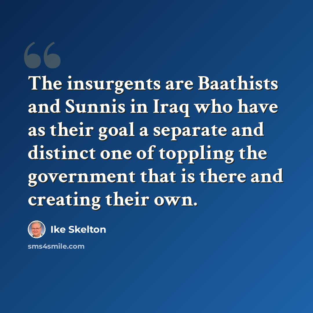 “The insurgents are Baathists and Sunnis in Iraq who have as their goal a separate and distinct one of toppling the government that is there and creating their own.” quote by Ike Skelton
