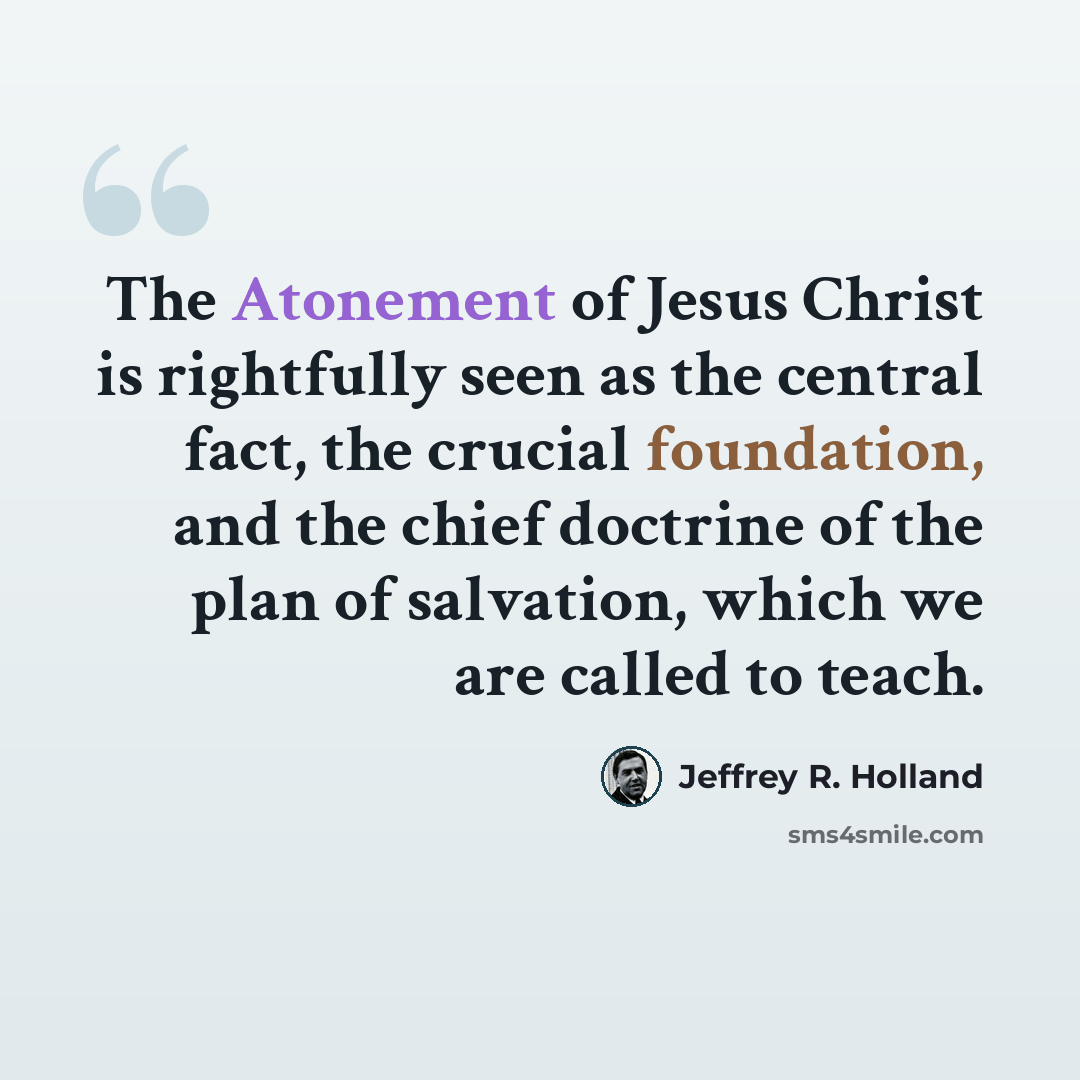 “The Atonement of Jesus Christ is rightfully seen as the central fact, the crucial foundation, and the chief doctrine of the plan of salvation, which we are called to teach.” quote by Jeffrey R. Holland