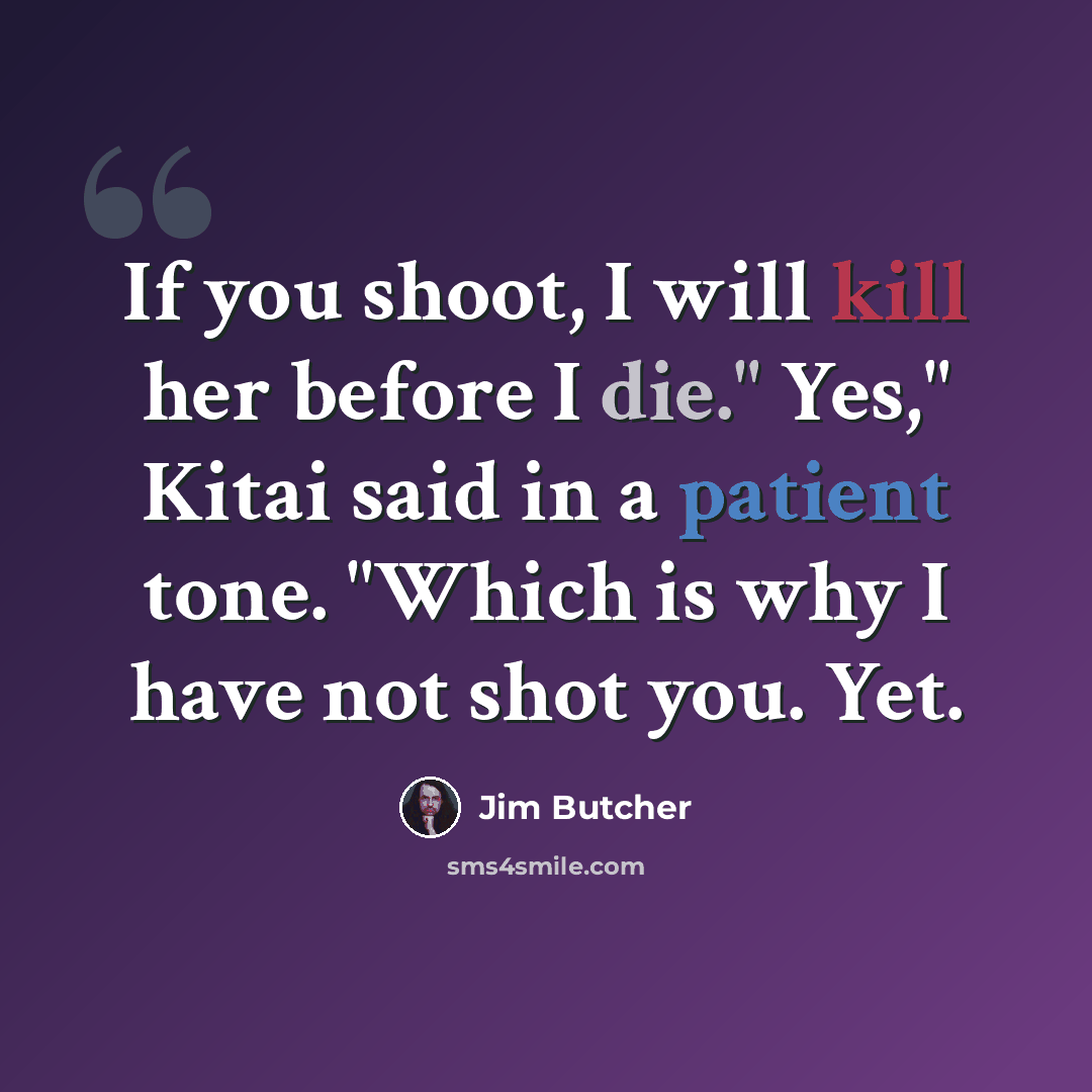 “If you shoot, I will kill her before I die." Yes," Kitai said in a patient tone. "Which is why I have not shot you. Yet.” quote by Jim Butcher