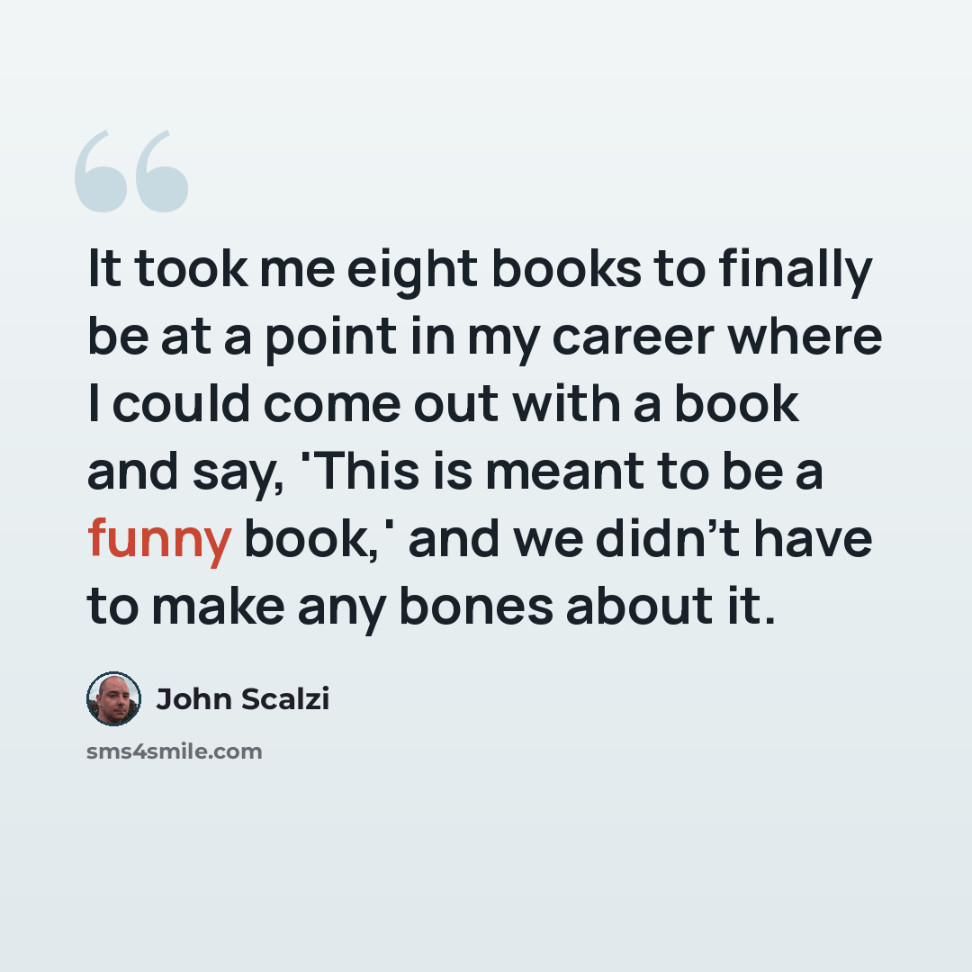 “It took me eight books to finally be at a point in my career where I could come out with a book and say, 'This is meant to be a funny book,' and we didn't have to make any bones about it.” quote by John Scalzi