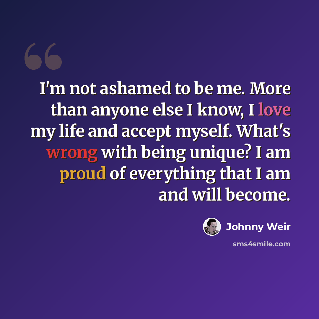 “I'm not ashamed to be me. More than anyone else I know, I love my life and accept myself. What's wrong with being unique? I am proud of everything that I am and will become.” quote by Johnny Weir