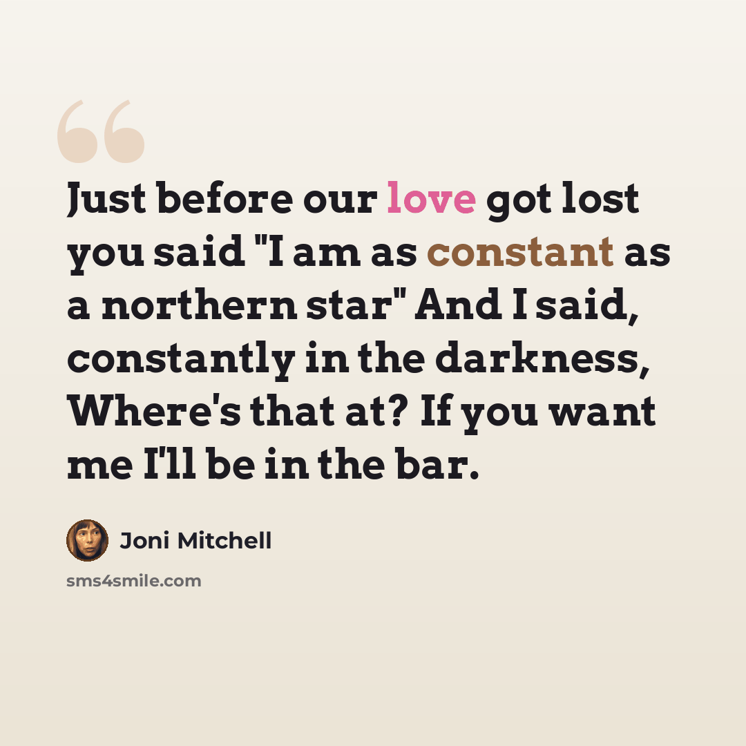“Just before our love got lost you said "I am as constant as a northern star" And I said, constantly in the darkness, Where's that at? If you want me I'll be in the bar.” quote by Joni Mitchell