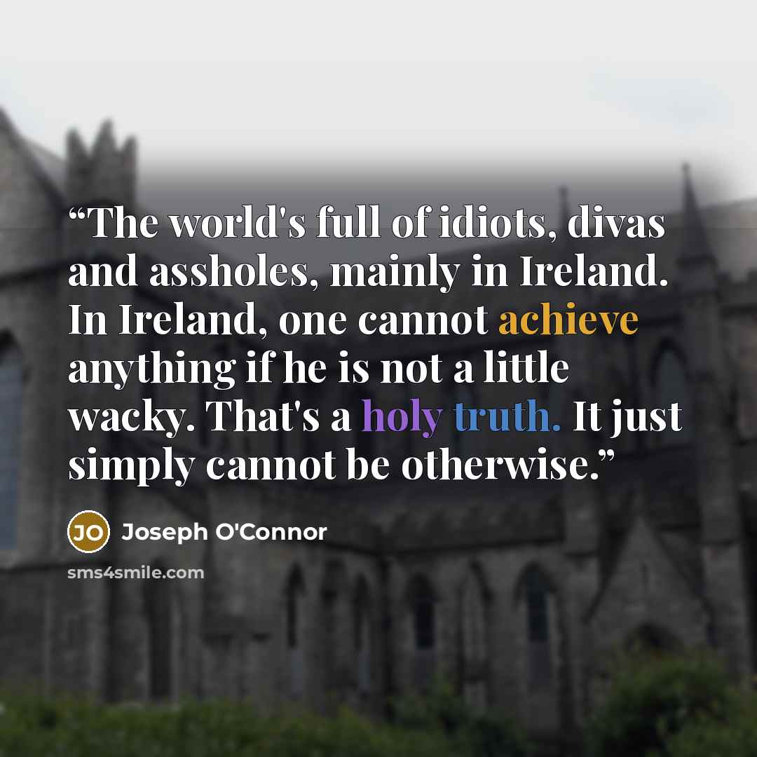 “The world's full of idiots, divas and assholes, mainly in Ireland. In Ireland, one cannot achieve anything if he is not a little wacky. That's a holy truth. It just simply cannot be otherwise.” quote by Joseph O'Connor