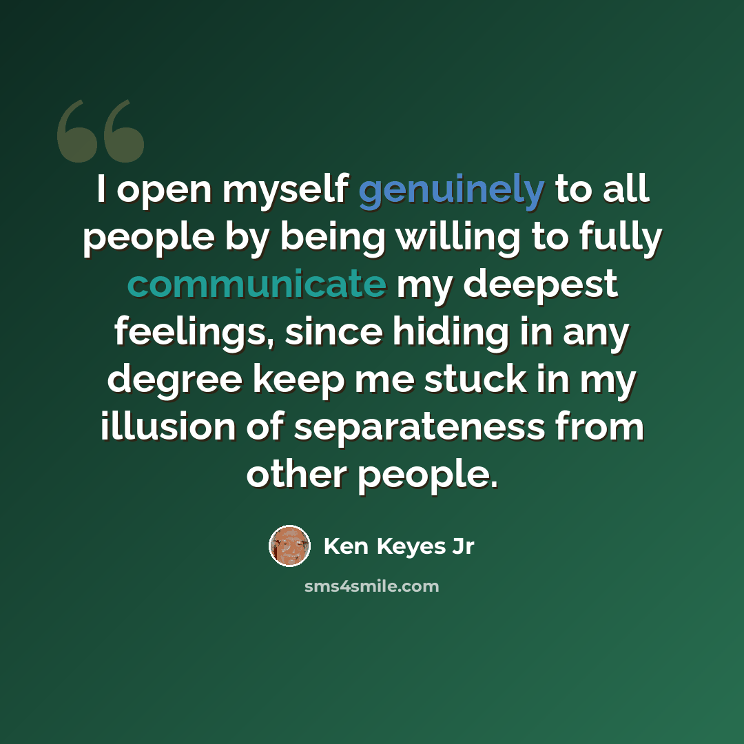 “I open myself genuinely to all people by being willing to fully communicate my deepest feelings, since hiding in any degree keep me stuck in my illusion of separateness from other people.” quote by Ken Keyes Jr