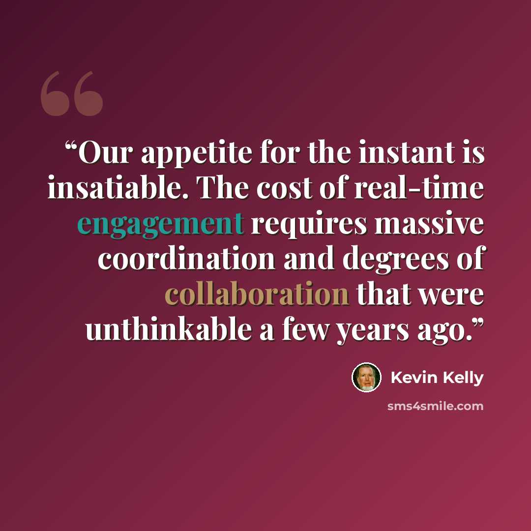 “Our appetite for the instant is insatiable. The cost of real-time engagement requires massive coordination and degrees of collaboration that were unthinkable a few years ago.” quote by Kevin Kelly
