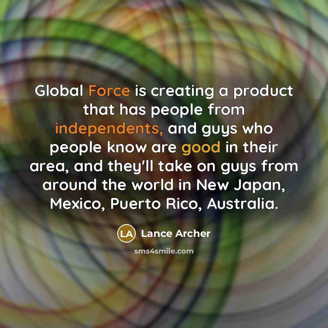 “Global Force is creating a product that has people from independents, and guys who people know are good in their area, and they'll take on guys from around the world in New Japan, Mexico, Puerto Rico, Australia.” quote by Lance Archer