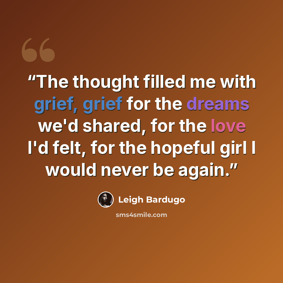 “The thought filled me with grief, grief for the dreams we'd shared, for the love I'd felt, for the hopeful girl I would never be again.” quote by Leigh Bardugo