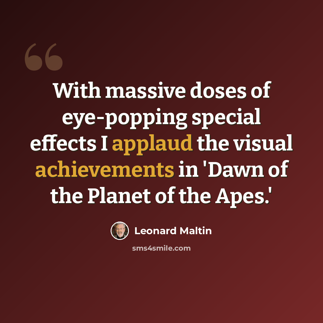 “With massive doses of eye-popping special effects I applaud the visual achievements in 'Dawn of the Planet of the Apes.'” quote by Leonard Maltin