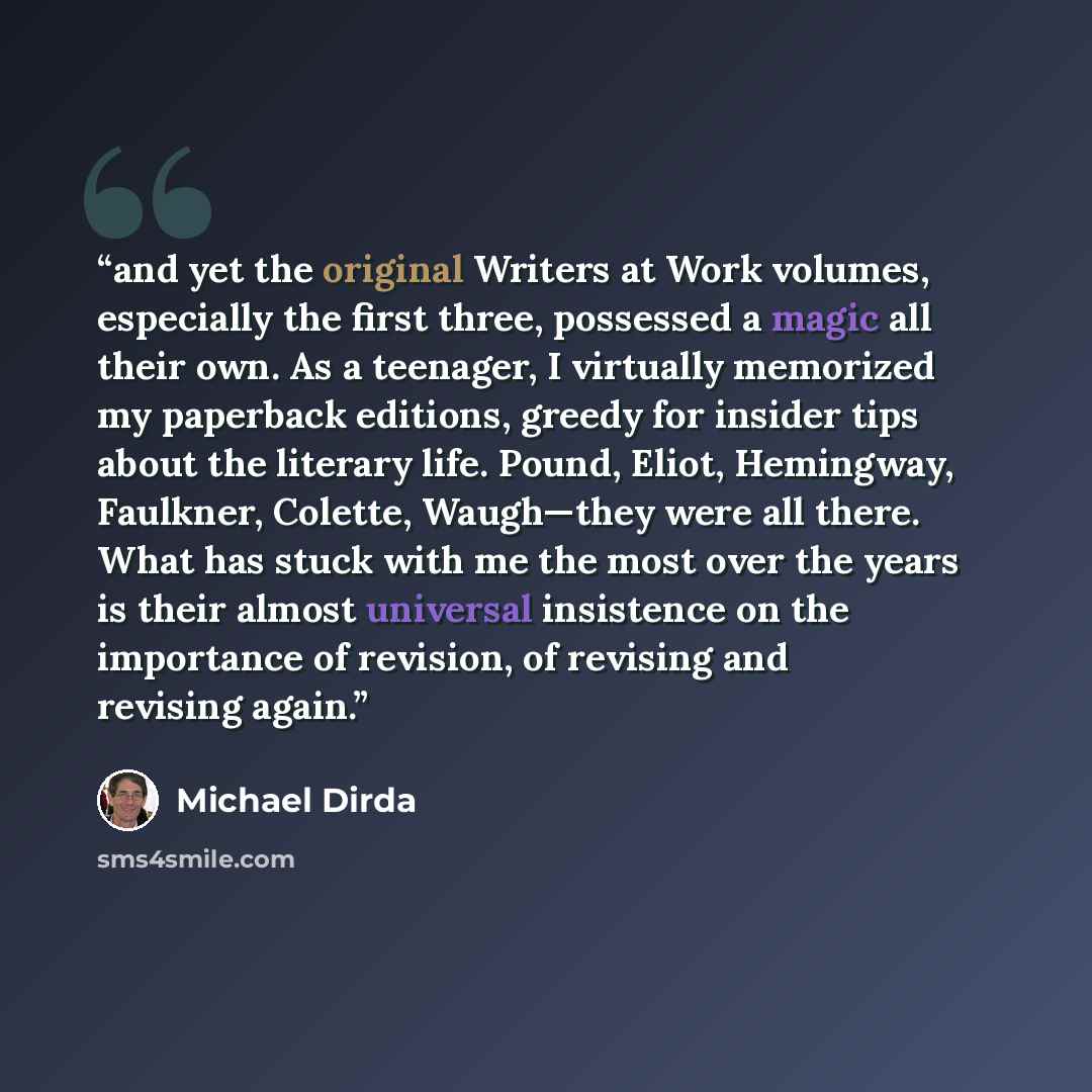 “and yet the original Writers at Work volumes, especially the first three, possessed a magic all their own. As a teenager, I virtually memorized my paperback editions, greedy for insider tips about the literary life. Pound, Eliot, Hemingway, Faulkner, Colette, Waugh—they were all there. What has…” quote by Michael Dirda