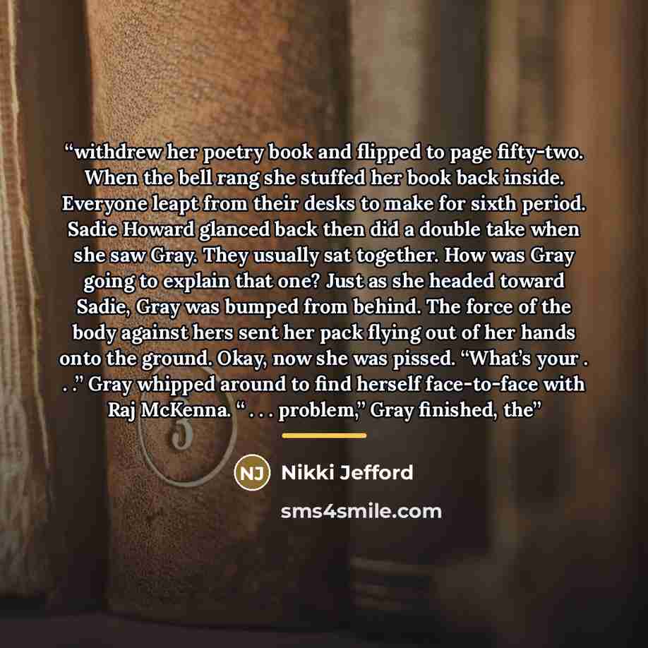 “withdrew her poetry book and flipped to page fifty-two. When the bell rang she stuffed her book back inside. Everyone leapt from their desks to make for sixth period. Sadie Howard glanced back then did a double take when she saw Gray. They usually sat together. How was Gray going to explain that…” quote by Nikki Jefford