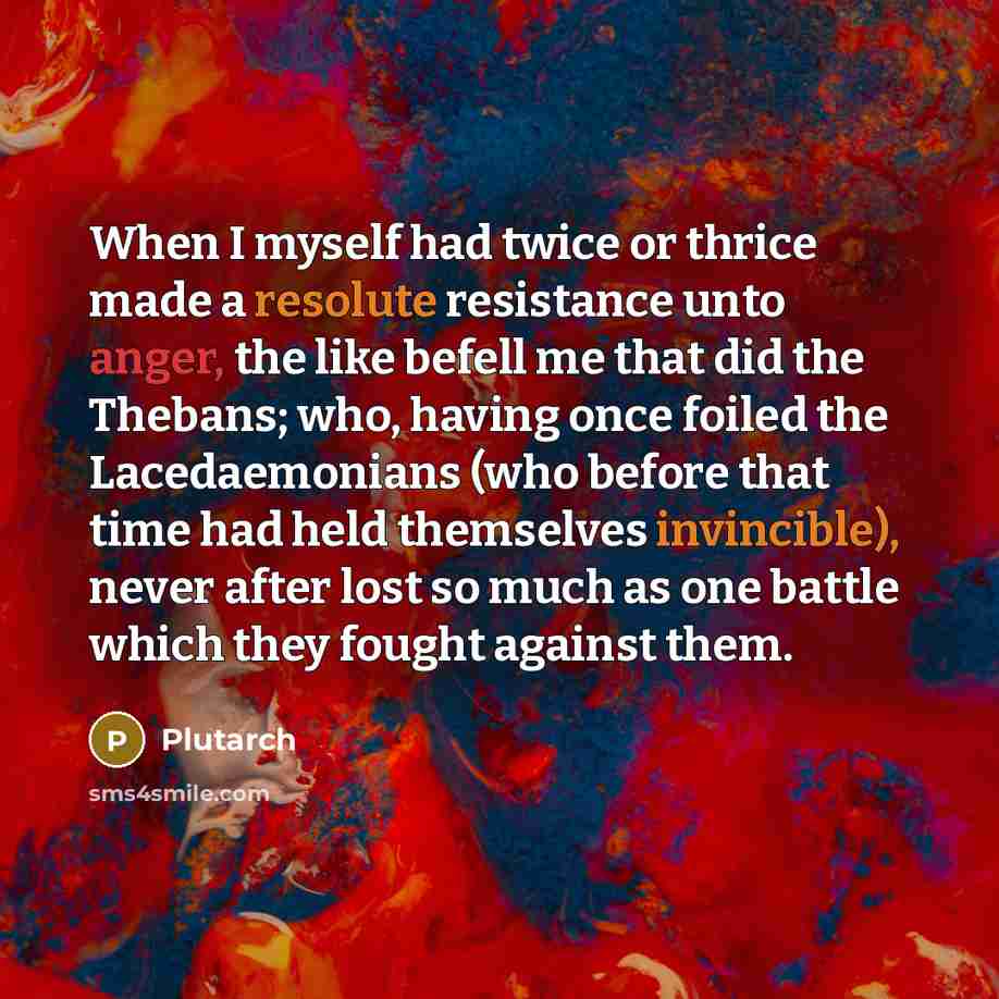“When I myself had twice or thrice made a resolute resistance unto anger, the like befell me that did the Thebans; who, having once foiled the Lacedaemonians (who before that time had held themselves invincible), never after lost so much as one battle which they fought against them.” quote by Plutarch