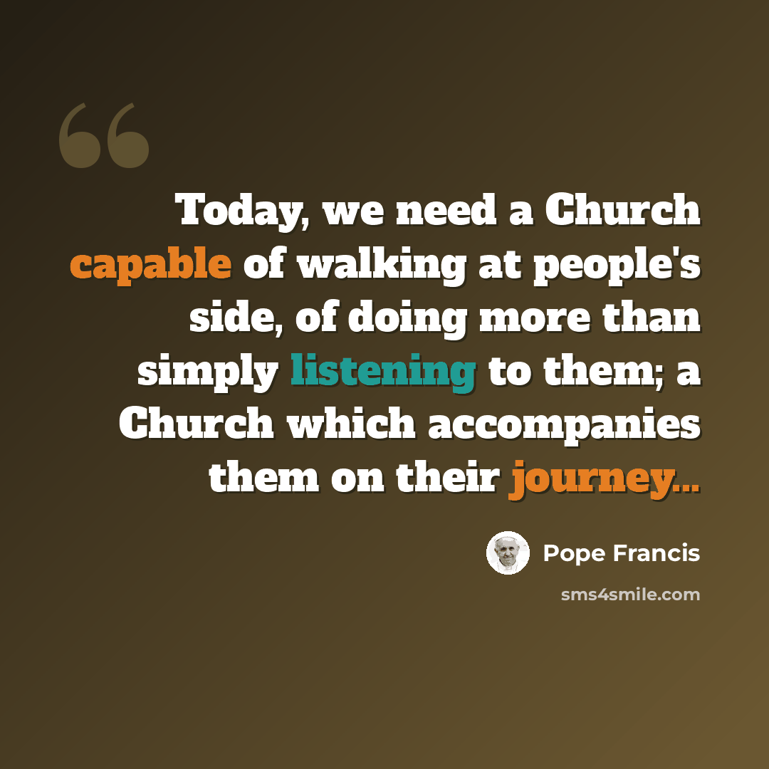 “Today, we need a Church capable of walking at people's side, of doing more than simply listening to them; a Church which accompanies them on their journey...” quote by Pope Francis