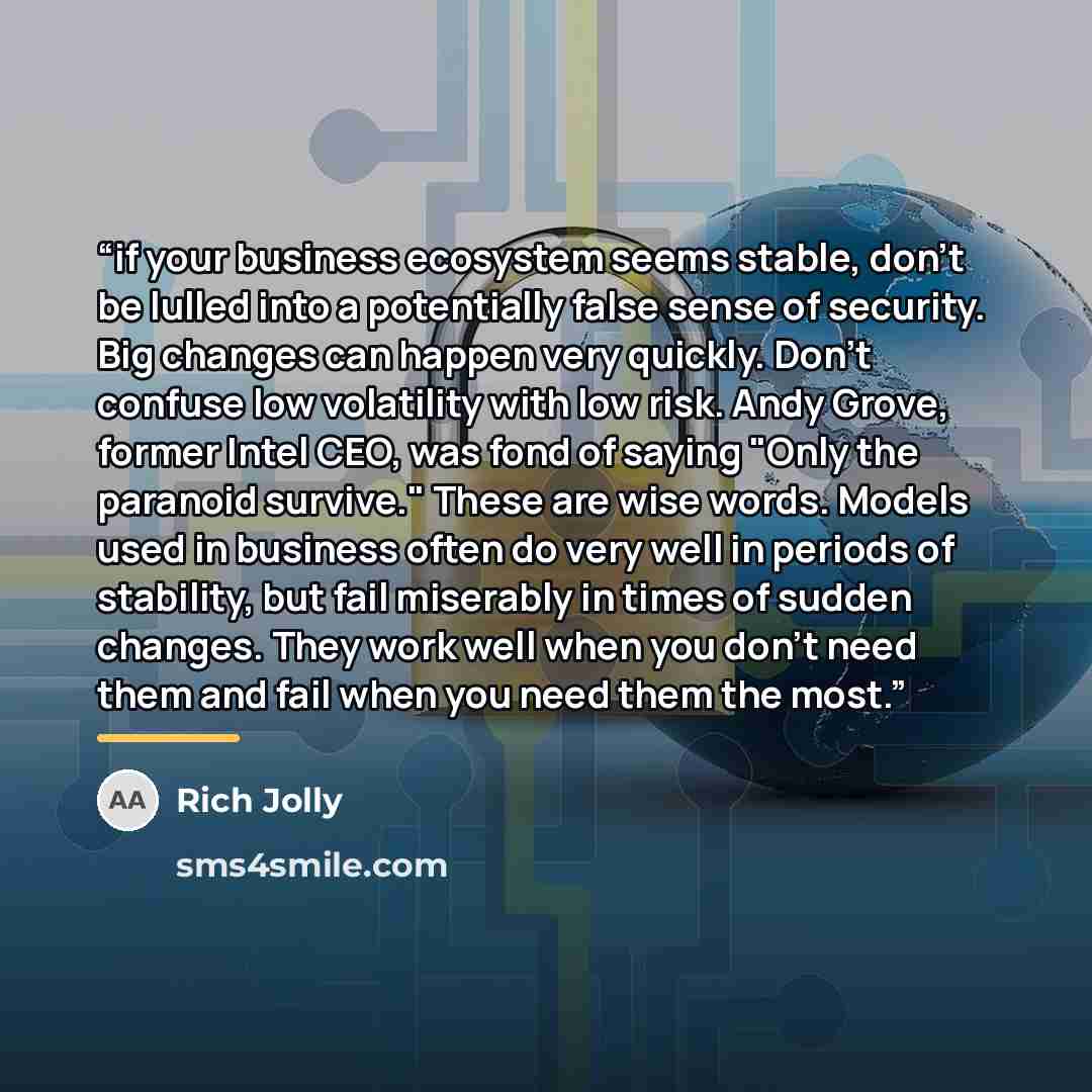 “if your business ecosystem seems stable, don't be lulled into a potentially false sense of security. Big changes can happen very quickly. Don't confuse low volatility with low risk. Andy Grove, former Intel CEO, was fond of saying "Only the paranoid survive." These are wise words. Models used in…” quote by Rich Jolly