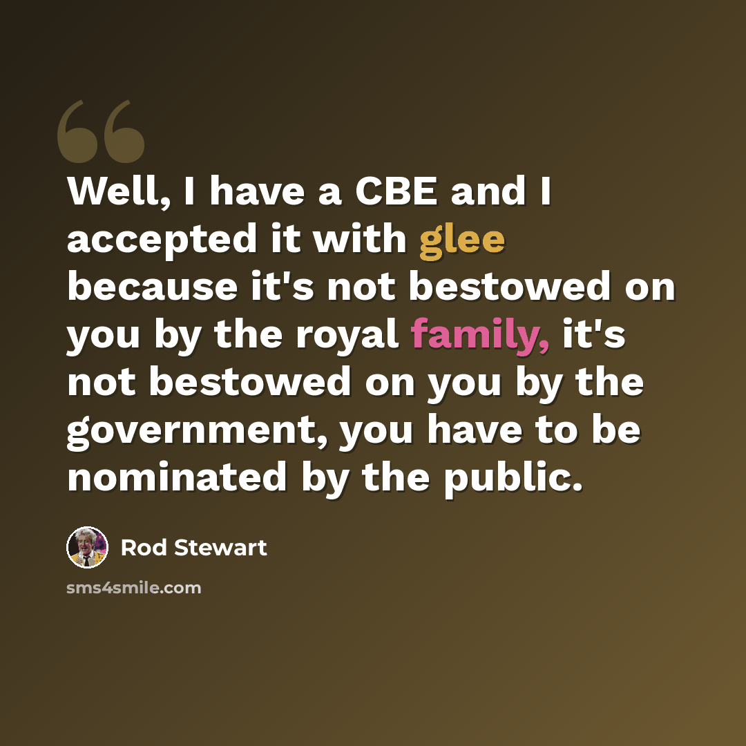 “Well, I have a CBE and I accepted it with glee because it's not bestowed on you by the royal family, it's not bestowed on you by the government, you have to be nominated by the public.” quote by Rod Stewart