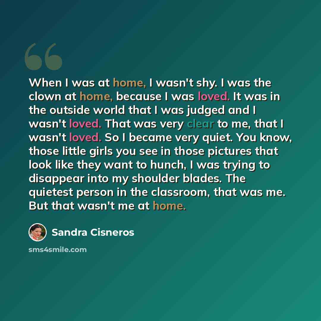 “When I was at home, I wasn't shy. I was the clown at home, because I was loved. It was in the outside world that I was judged and I wasn't loved. That was very clear to me, that I wasn't loved. So I became very quiet. You know, those little girls you see in those pictures that look like they want…” quote by Sandra Cisneros
