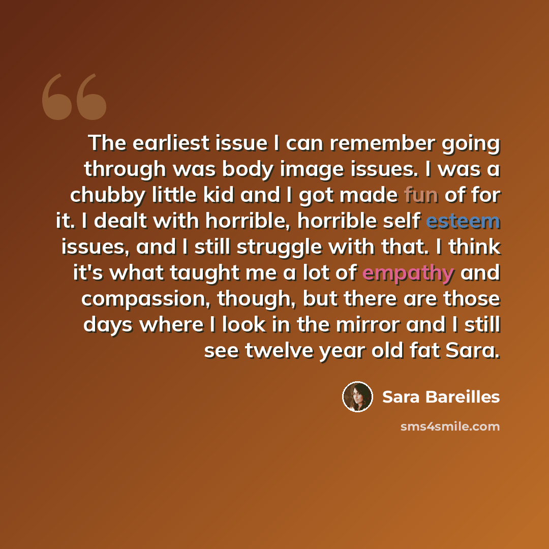 “The earliest issue I can remember going through was body image issues. I was a chubby little kid and I got made fun of for it. I dealt with horrible, horrible self esteem issues, and I still struggle with that. I think it's what taught me a lot of empathy and compassion, though, but there are…” quote by Sara Bareilles