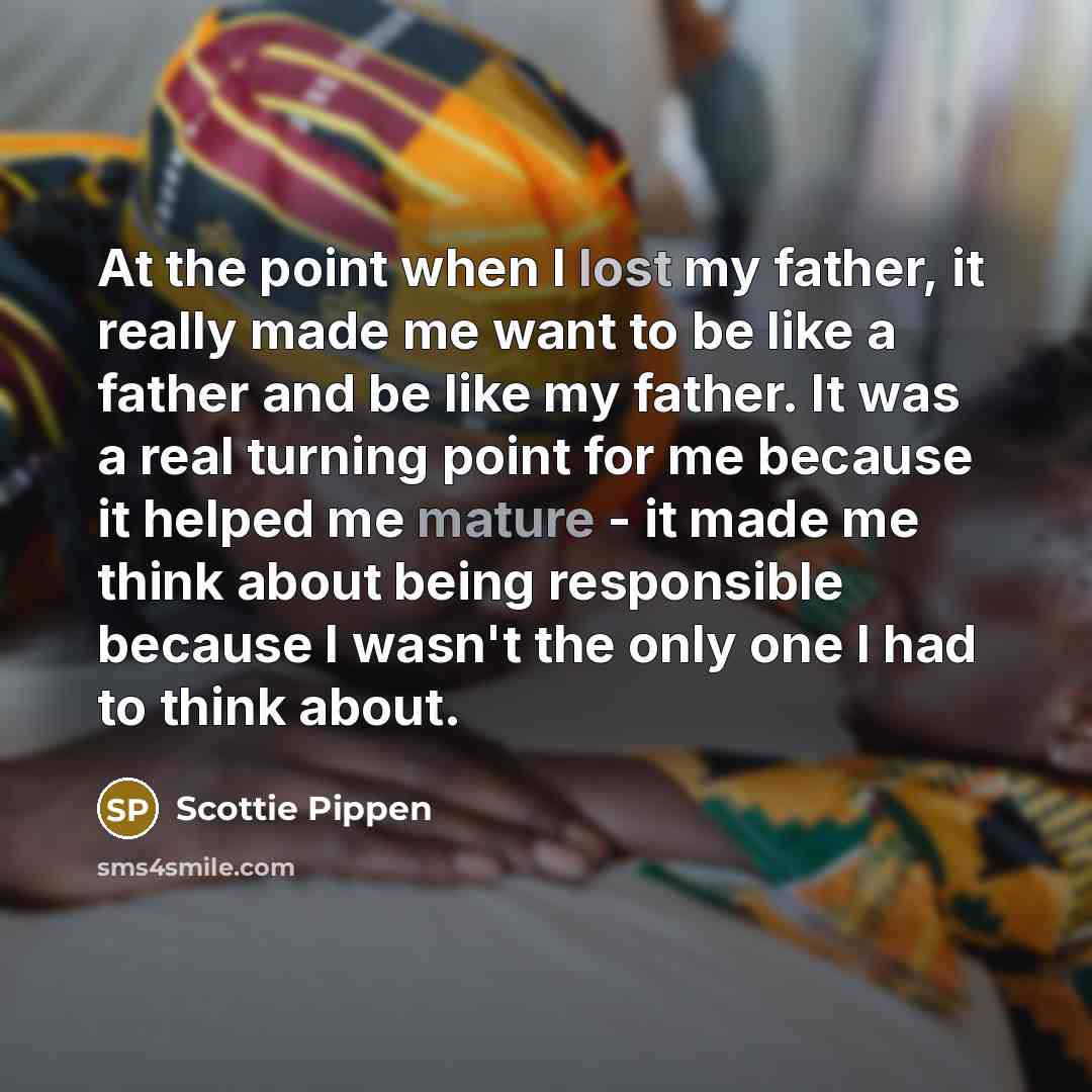 “At the point when I lost my father, it really made me want to be like a father and be like my father. It was a real turning point for me because it helped me mature - it made me think about being responsible because I wasn't the only one I had to think about.” quote by Scottie Pippen