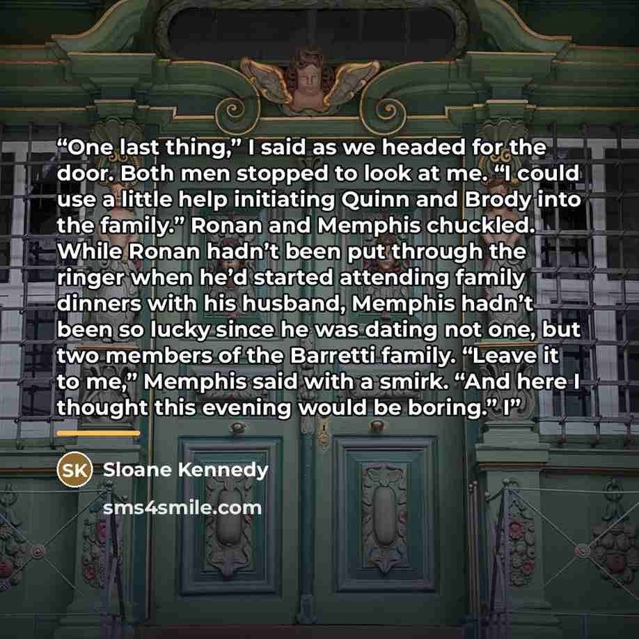 “One last thing,” I said as we headed for the door. Both men stopped to look at me. “I could use a little help initiating Quinn and Brody into the family.” Ronan and Memphis chuckled. While Ronan hadn’t been put through the ringer when he’d started attending family dinners with his husband, Memphis…” quote by Sloane Kennedy