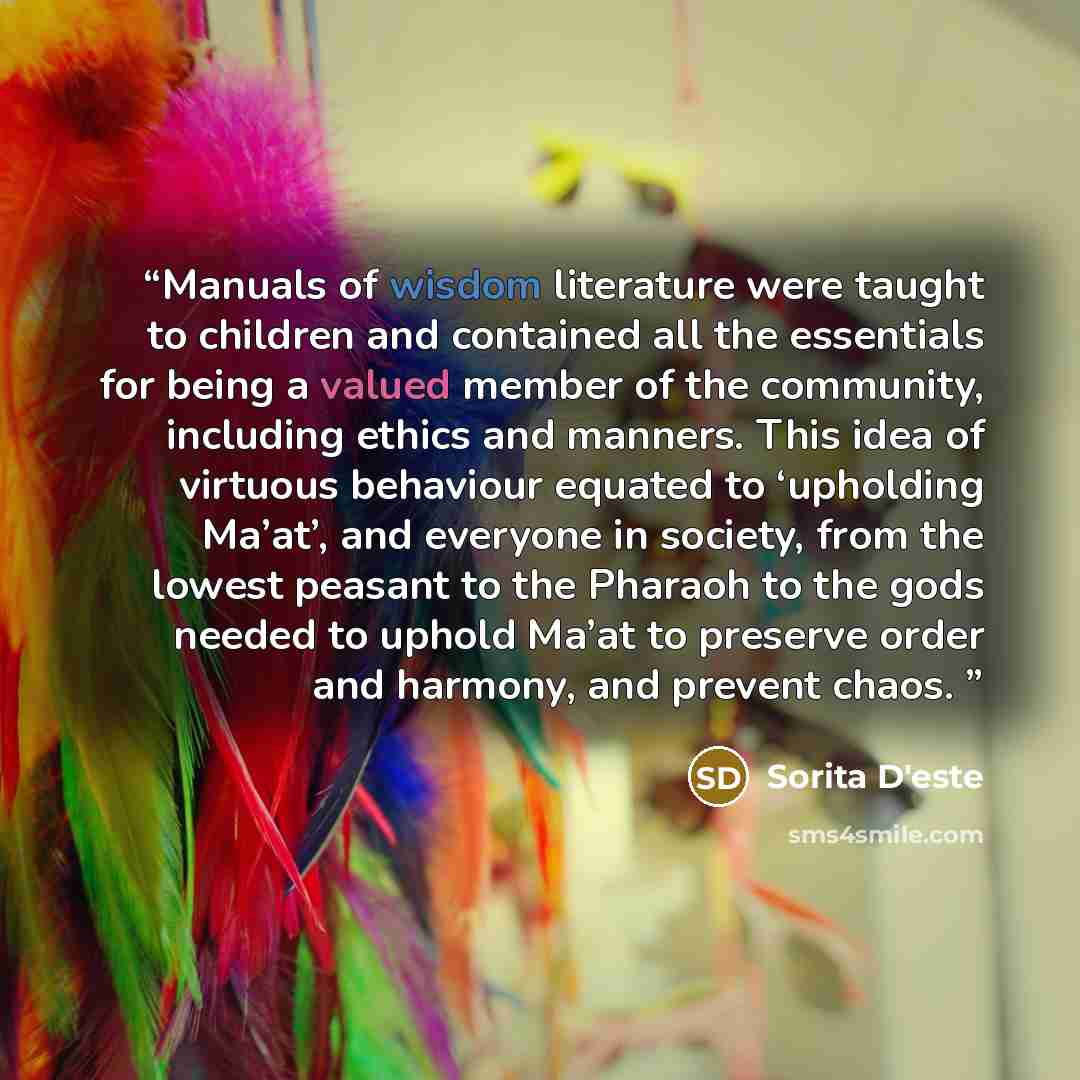 “Manuals of wisdom literature were taught to children and contained all the essentials for being a valued member of the community, including ethics and manners. This idea of virtuous behaviour equated to ‘upholding Ma’at’, and everyone in society, from the lowest peasant to the Pharaoh to the gods…” quote by Sorita D'este