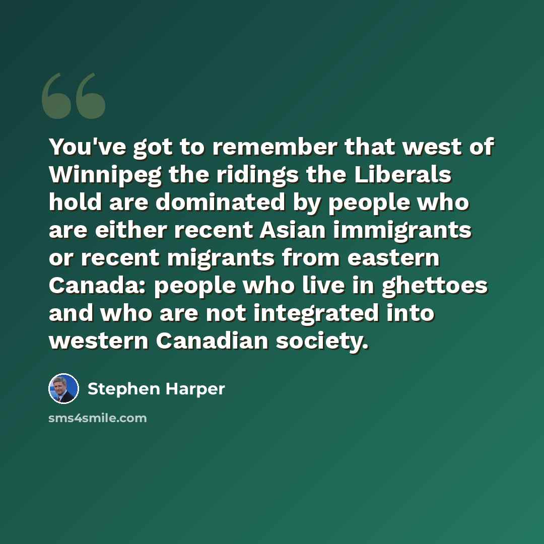 “You've got to remember that west of Winnipeg the ridings the Liberals hold are dominated by people who are either recent Asian immigrants or recent migrants from eastern Canada: people who live in ghettoes and who are not integrated into western Canadian society.” quote by Stephen Harper