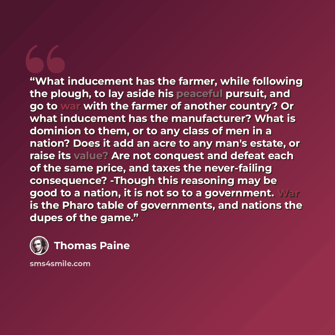 “What inducement has the farmer, while following the plough, to lay aside his peaceful pursuit, and go to war with the farmer of another country? Or what inducement has the manufacturer? What is dominion to them, or to any class of men in a nation? Does it add an acre to any man's estate, or raise…” quote by Thomas Paine