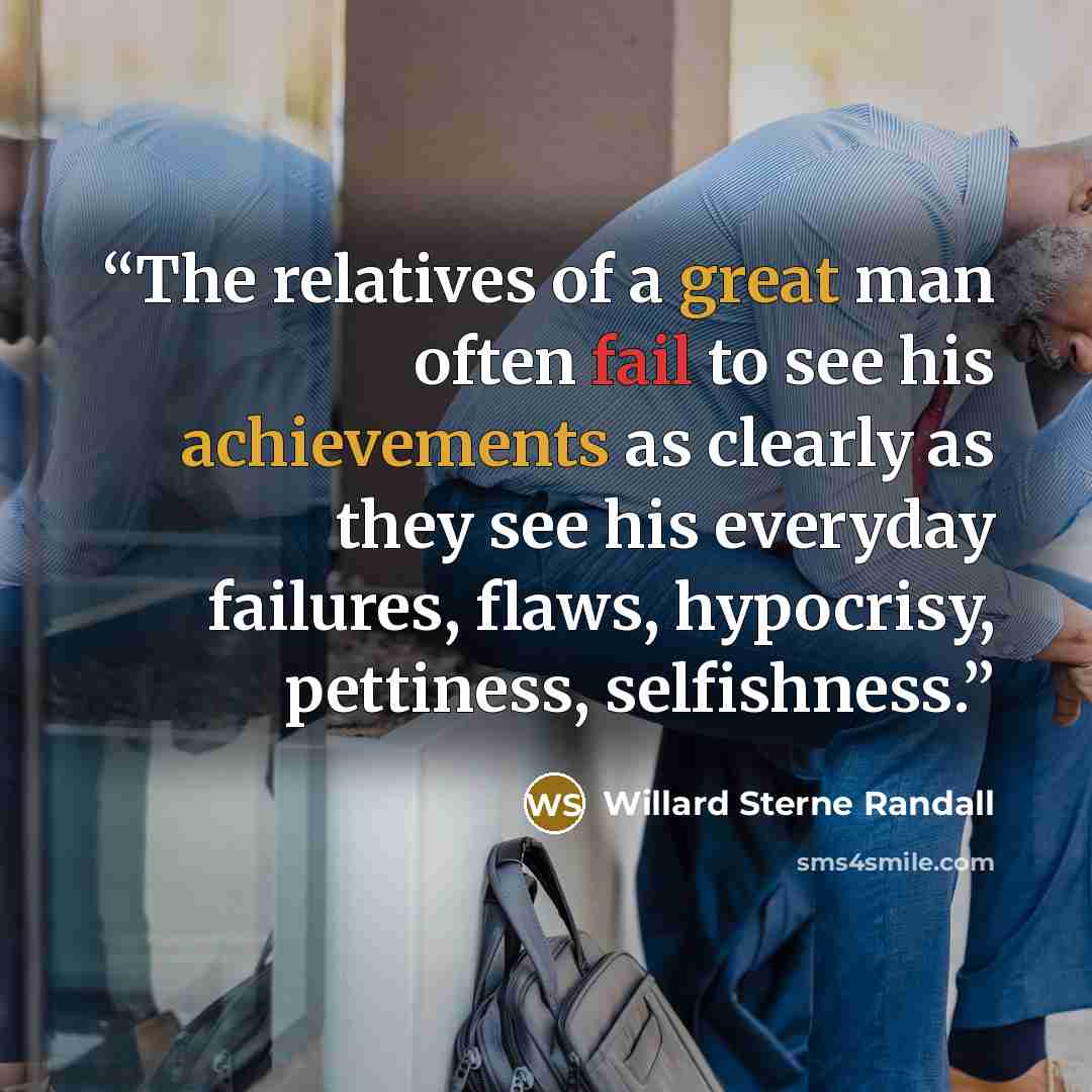 “The relatives of a great man often fail to see his achievements as clearly as they see his everyday failures, flaws, hypocrisy, pettiness, selfishness.” quote by Willard Sterne Randall