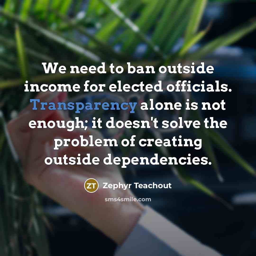 “We need to ban outside income for elected officials. Transparency alone is not enough; it doesn't solve the problem of creating outside dependencies.” quote by Zephyr Teachout