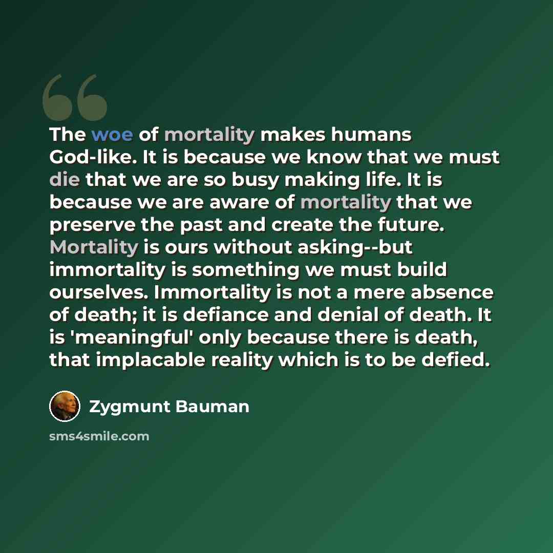 “The woe of mortality makes humans God-like. It is because we know that we must die that we are so busy making life. It is because we are aware of mortality that we preserve the past and create the future. Mortality is ours without asking--but immortality is something we must build ourselves…” quote by Zygmunt Bauman