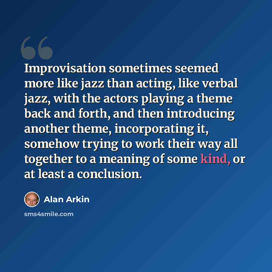 “Improvisation sometimes seemed more like jazz than acting, like verbal jazz, with the actors playing a theme back and forth, and then introducing another theme, incorporating it, somehow trying to work their way all together to a meaning of some kind, or at least a conclusion.” quote by Alan Arkin