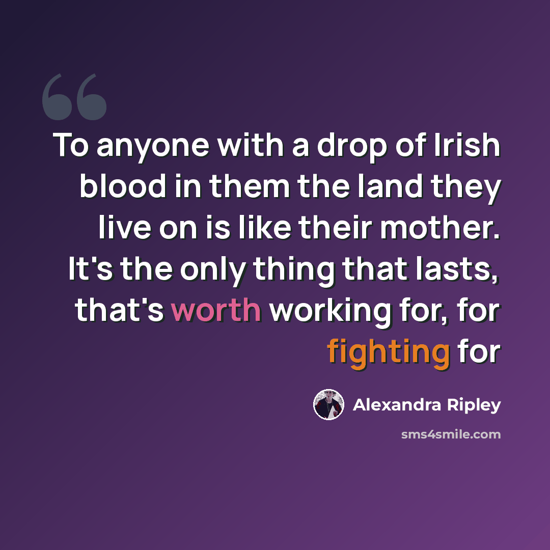 “To anyone with a drop of Irish blood in them the land they live on is like their mother. It's the only thing that lasts, that's worth working for, for fighting for” quote by Alexandra Ripley
