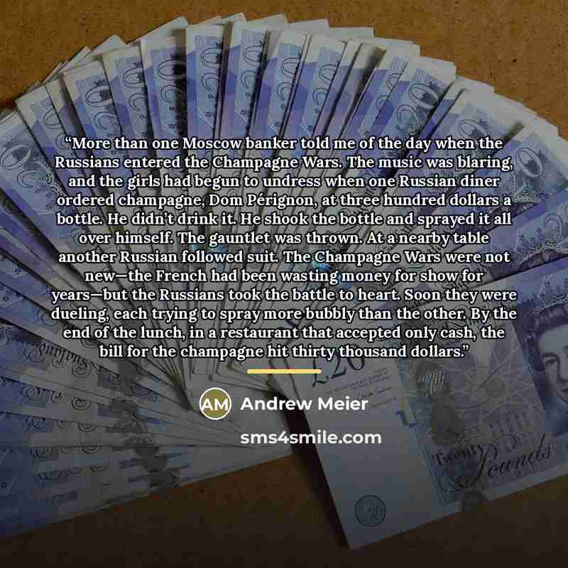 “More than one Moscow banker told me of the day when the Russians entered the Champagne Wars. The music was blaring, and the girls had begun to undress when one Russian diner ordered champagne, Dom Pérignon, at three hundred dollars a bottle. He didn’t drink it. He shook the bottle and sprayed it…” quote by Andrew Meier