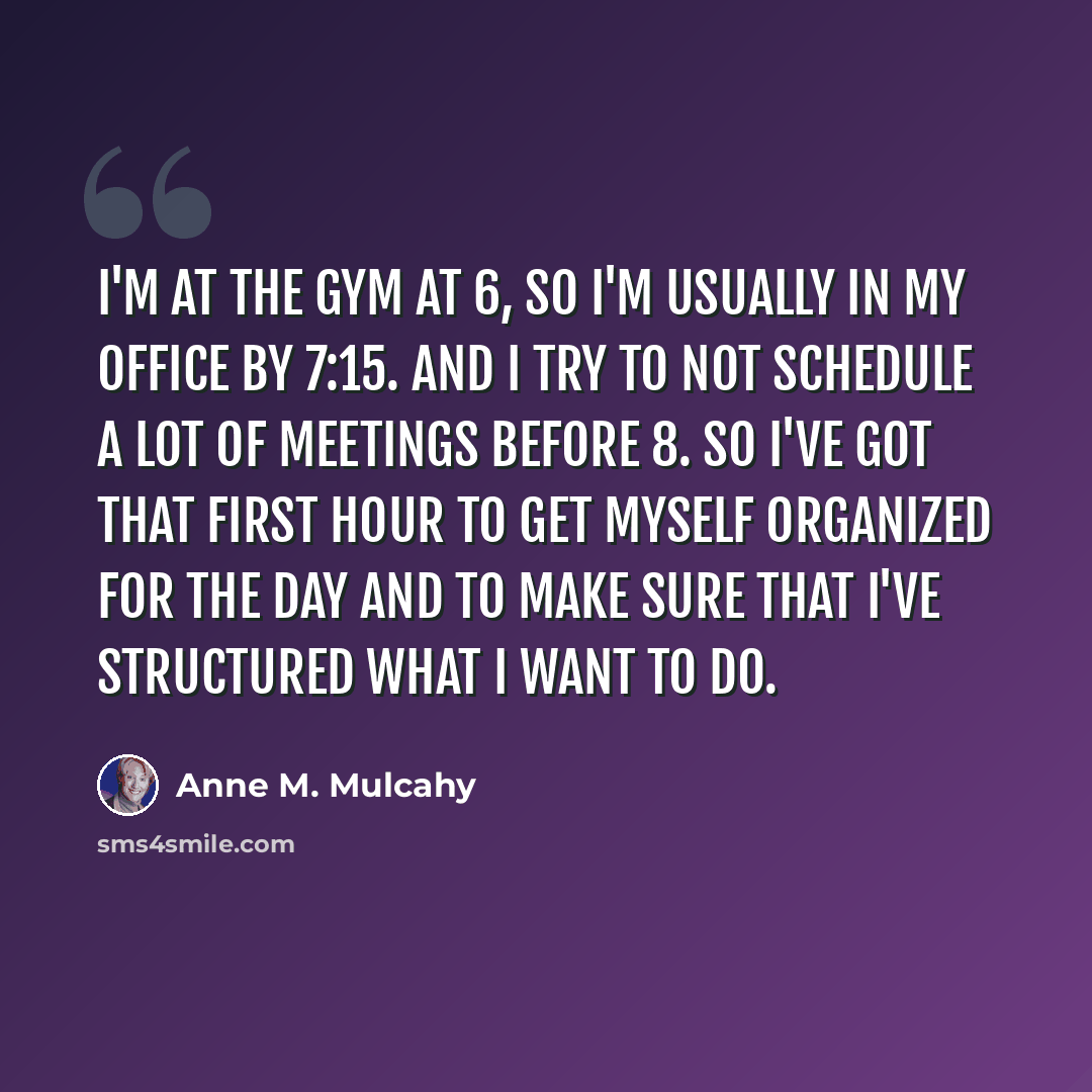“I'm at the gym at 6, so I'm usually in my office by 7:15. And I try to not schedule a lot of meetings before 8. So I've got that first hour to get myself organized for the day and to make sure that I've structured what I want to do.” quote by Anne M. Mulcahy