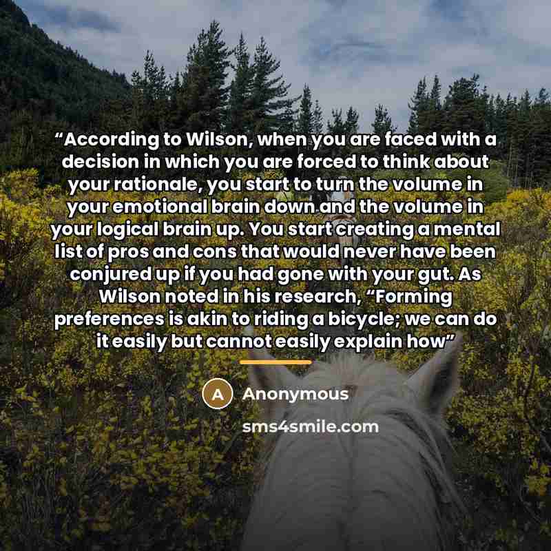 “According to Wilson, when you are faced with a decision in which you are forced to think about your rationale, you start to turn the volume in your emotional brain down and the volume in your logical brain up. You start creating a mental list of pros and cons that would never have been conjured up…” quote by Anonymous
