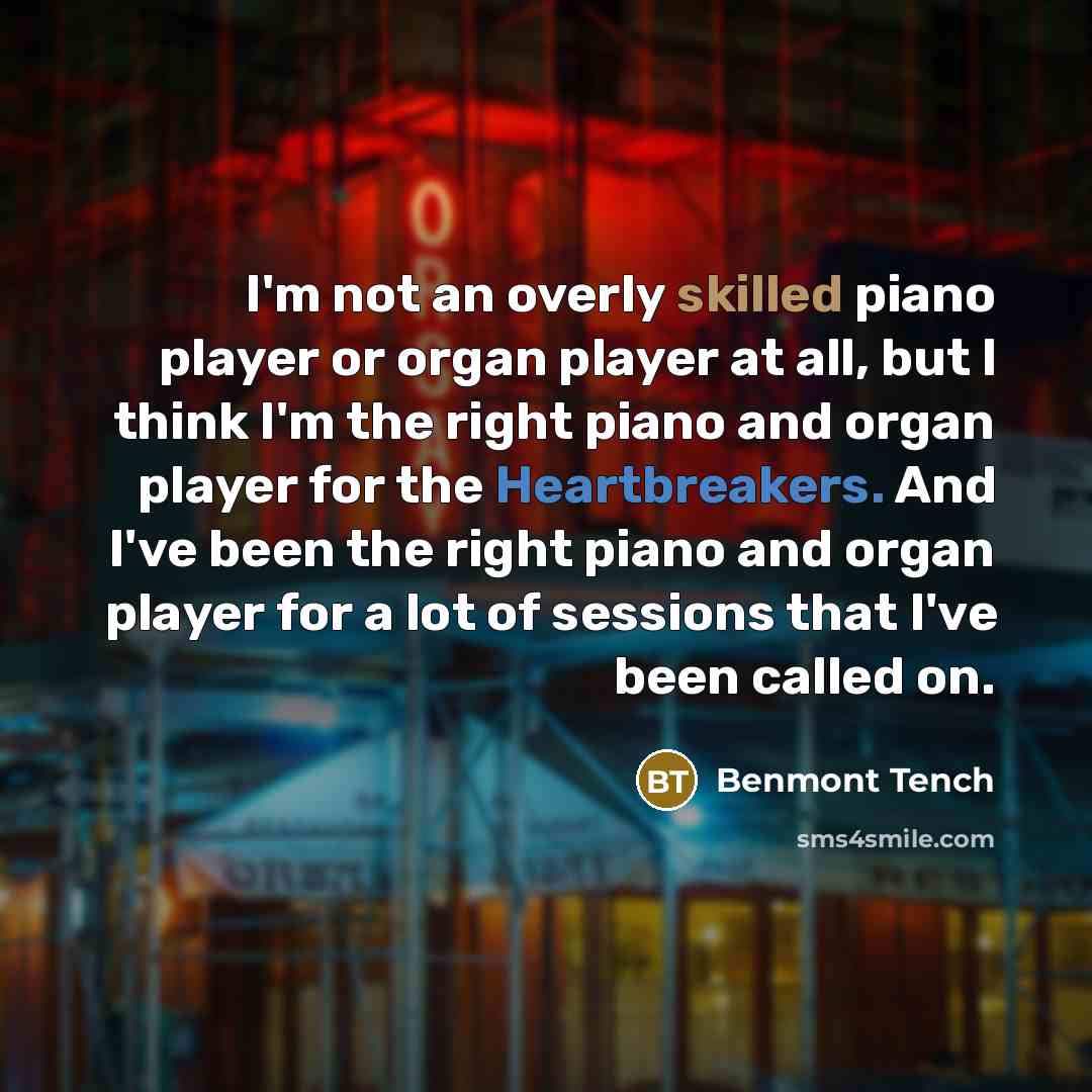 “I'm not an overly skilled piano player or organ player at all, but I think I'm the right piano and organ player for the Heartbreakers. And I've been the right piano and organ player for a lot of sessions that I've been called on.” quote by Benmont Tench