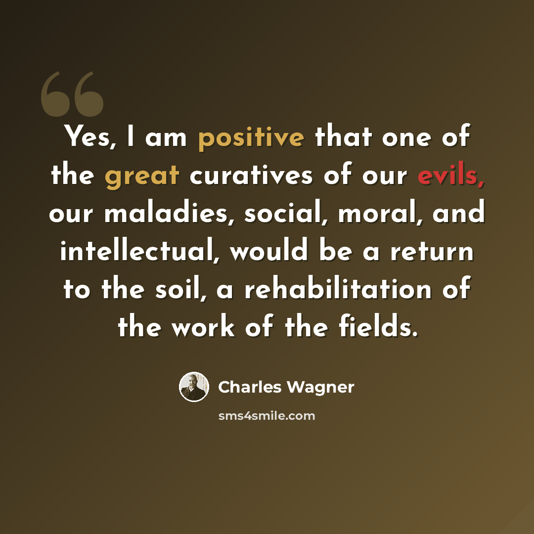 “Yes, I am positive that one of the great curatives of our evils, our maladies, social, moral, and intellectual, would be a return to the soil, a rehabilitation of the work of the fields.” quote by Charles Wagner