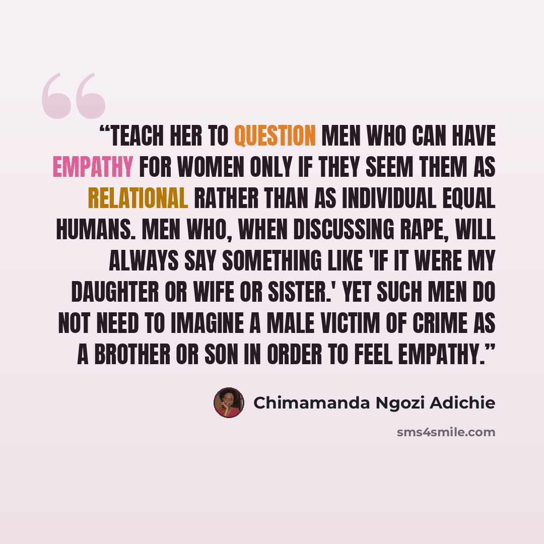 “Teach her to question men who can have empathy for women only if they seem them as relational rather than as individual equal humans. Men who, when discussing rape, will always say something like 'if it were my daughter or wife or sister.' Yet such men do not need to imagine a male victim of crime…” quote by Chimamanda Ngozi Adichie
