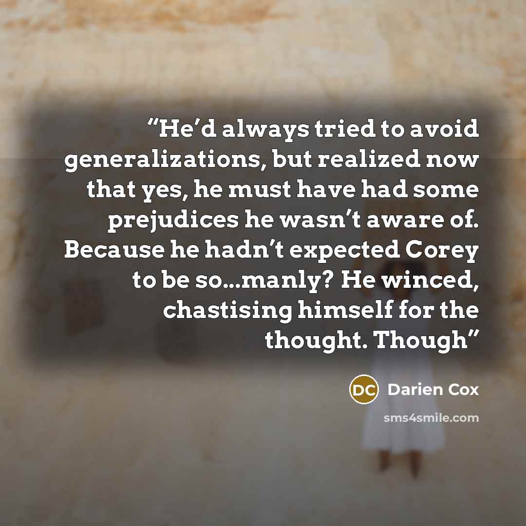 “He’d always tried to avoid generalizations, but realized now that yes, he must have had some prejudices he wasn’t aware of. Because he hadn’t expected Corey to be so...manly? He winced, chastising himself for the thought. Though” quote by Darien Cox