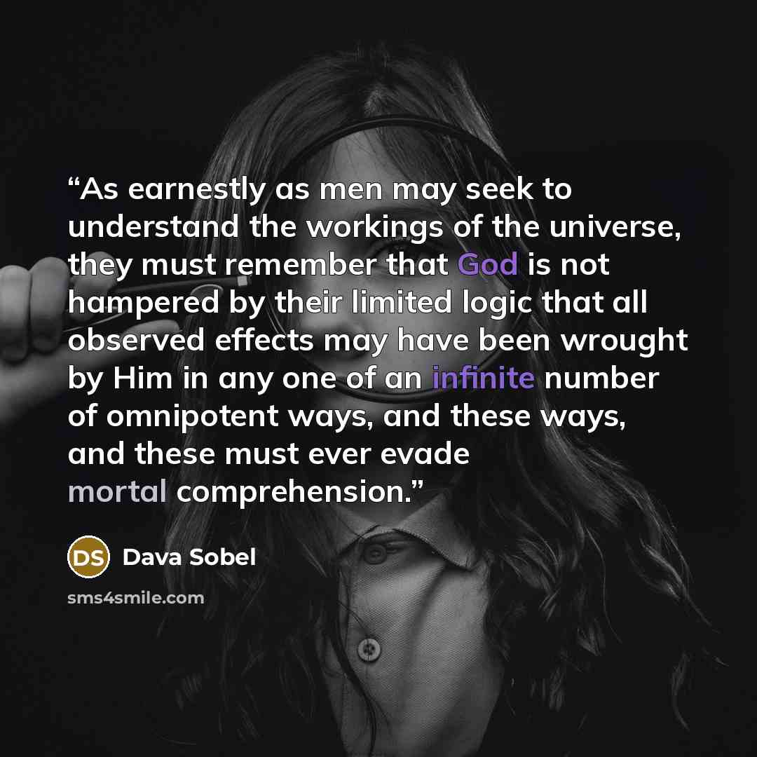 “As earnestly as men may seek to understand the workings of the universe, they must remember that God is not hampered by their limited logic that all observed effects may have been wrought by Him in any one of an infinite number of omnipotent ways, and these ways, and these must ever evade mortal…” quote by Dava Sobel