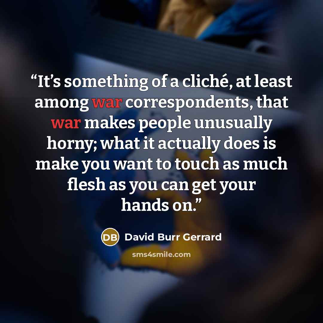 “It’s something of a cliché, at least among war correspondents, that war makes people unusually horny; what it actually does is make you want to touch as much flesh as you can get your hands on.” quote by David Burr Gerrard