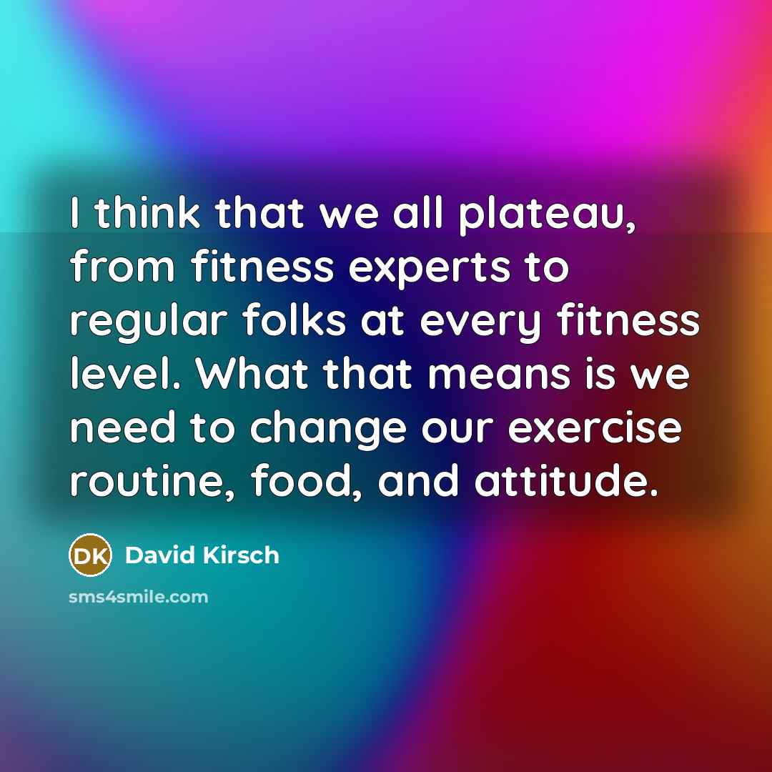 “I think that we all plateau, from fitness experts to regular folks at every fitness level. What that means is we need to change our exercise routine, food, and attitude.” quote by David Kirsch