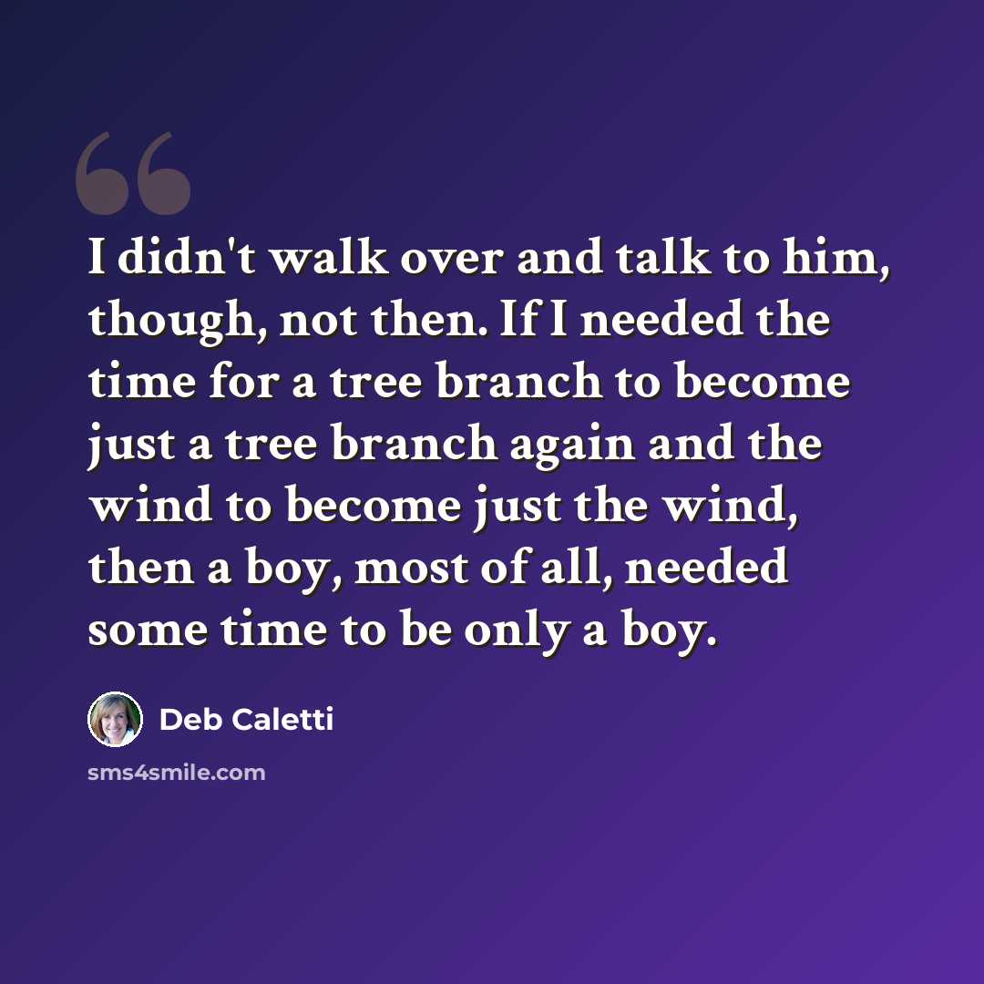 “I didn't walk over and talk to him, though, not then. If I needed the time for a tree branch to become just a tree branch again and the wind to become just the wind, then a boy, most of all, needed some time to be only a boy.” quote by Deb Caletti