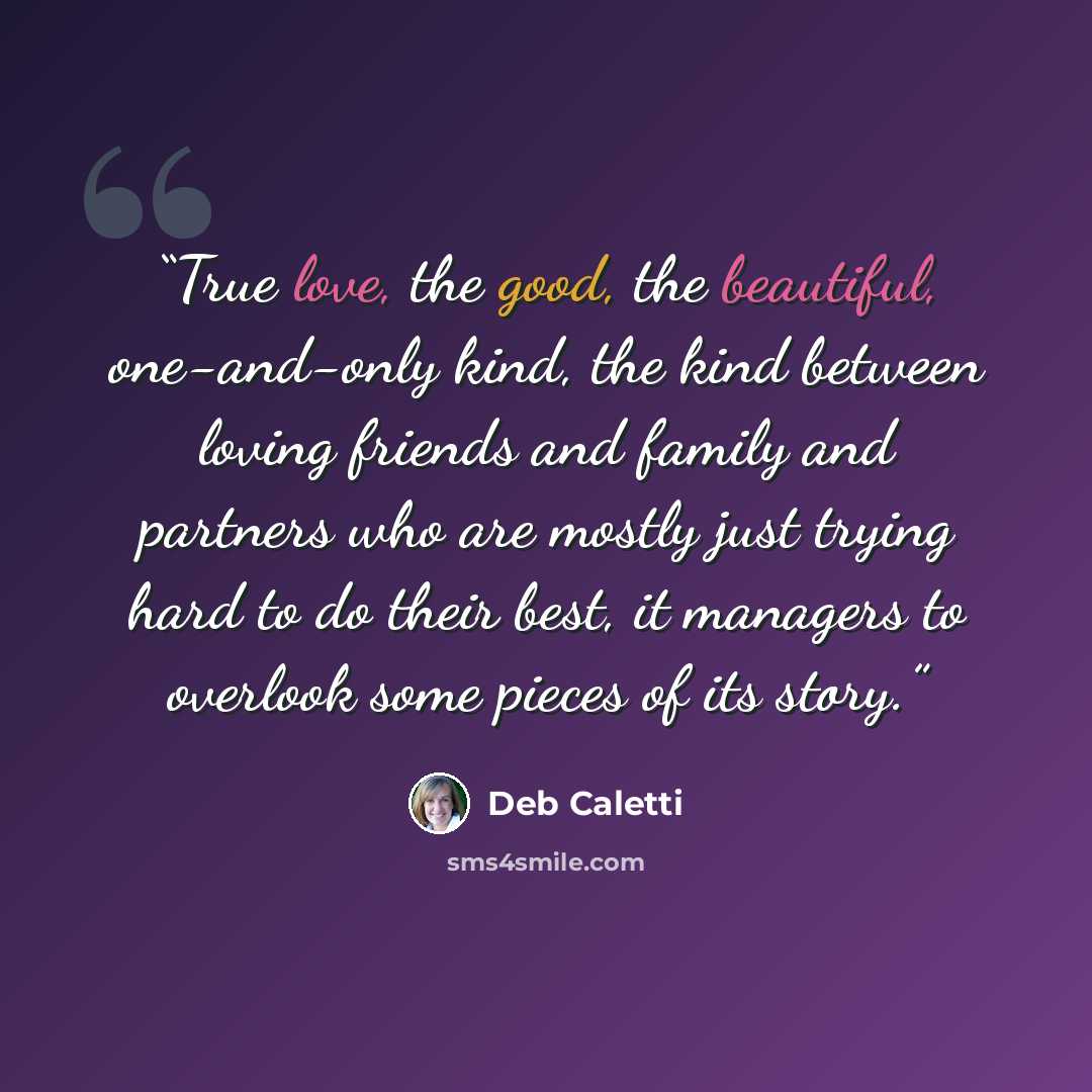 “True love, the good, the beautiful, one-and-only kind, the kind between loving friends and family and partners who are mostly just trying hard to do their best, it managers to overlook some pieces of its story.” quote by Deb Caletti