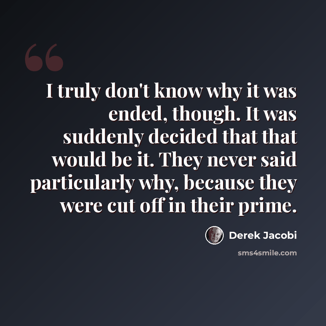 “I truly don't know why it was ended, though. It was suddenly decided that that would be it. They never said particularly why, because they were cut off in their prime.” quote by Derek Jacobi