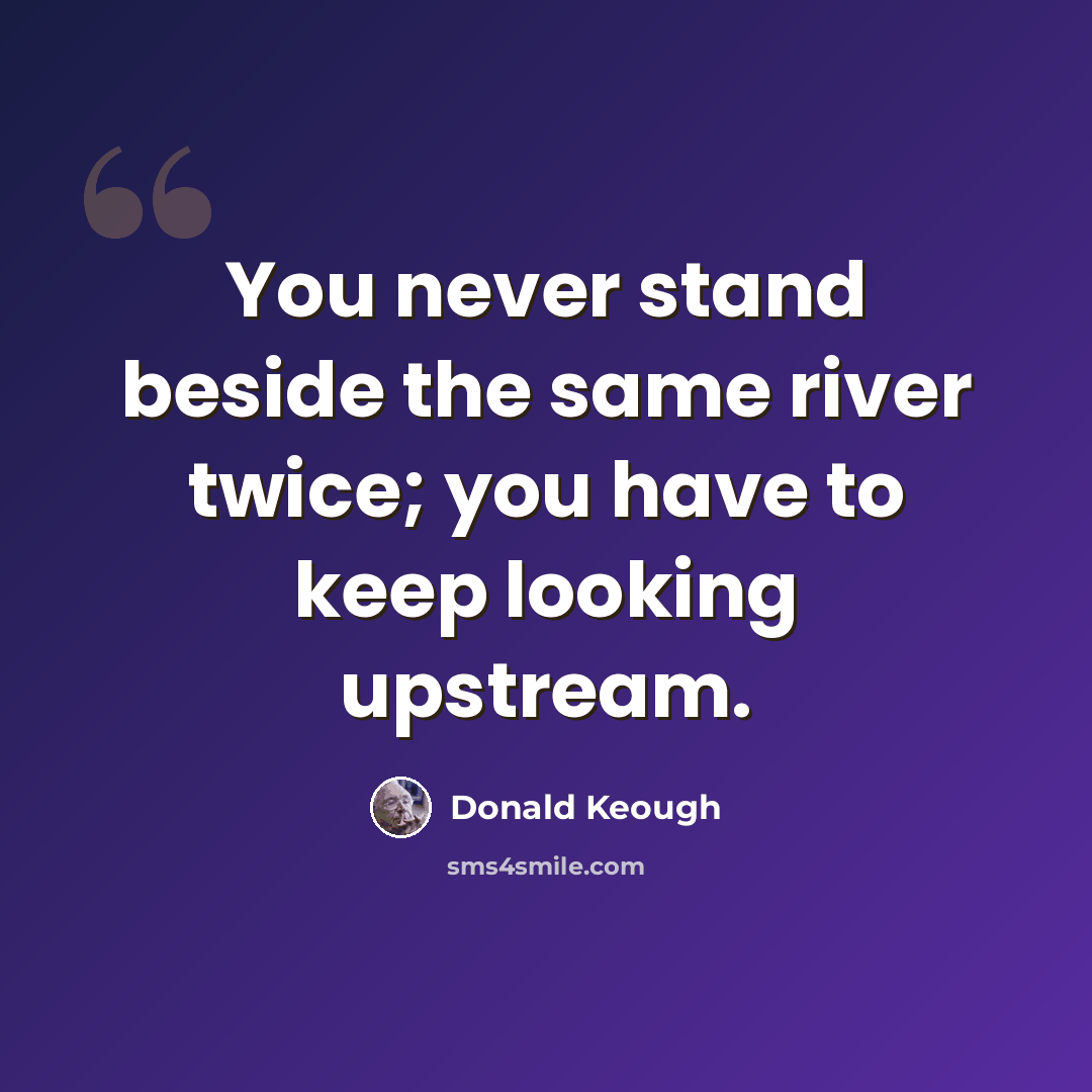 “You never stand beside the same river twice; you have to keep looking upstream.” quote by Donald Keough