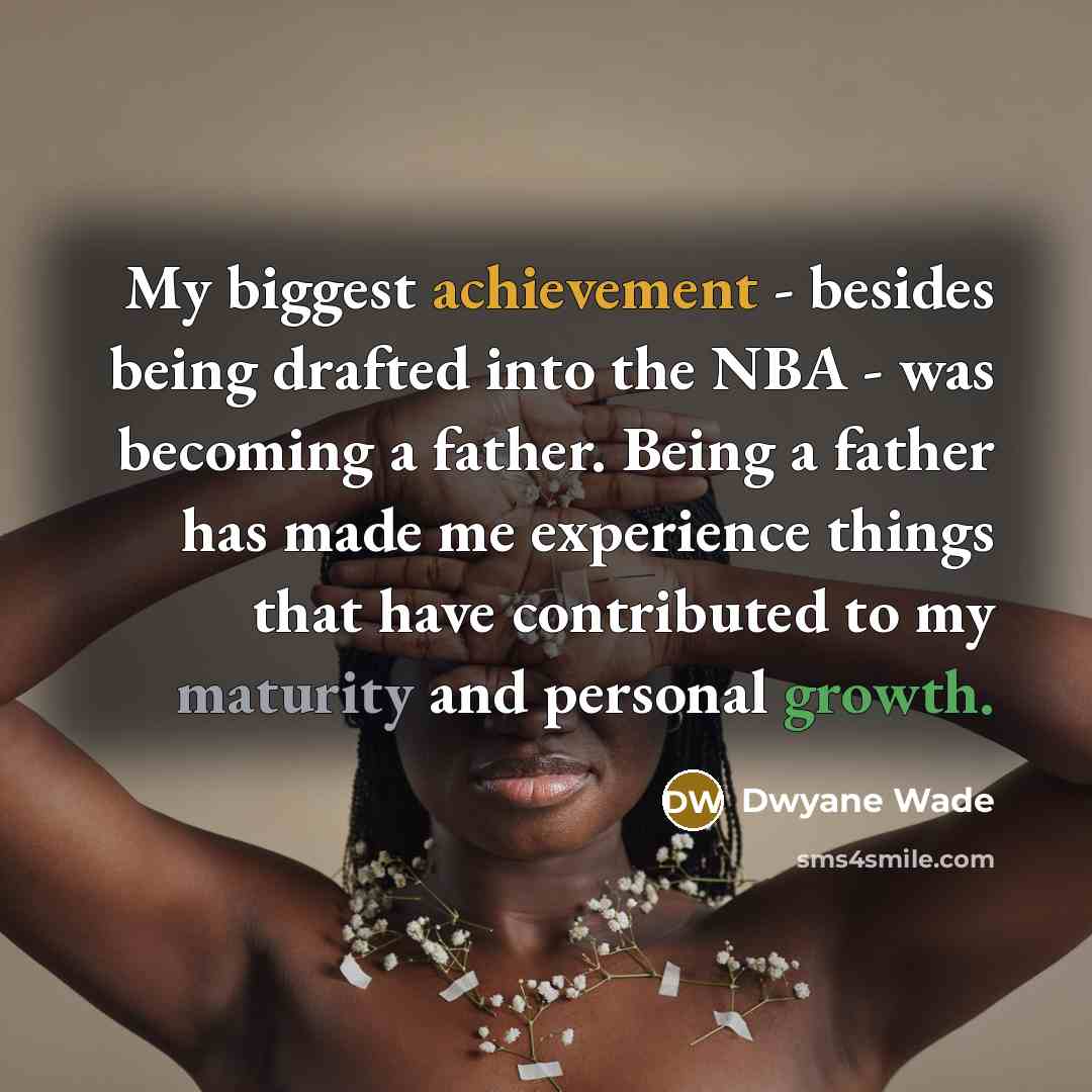 “My biggest achievement - besides being drafted into the NBA - was becoming a father. Being a father has made me experience things that have contributed to my maturity and personal growth.” quote by Dwyane Wade